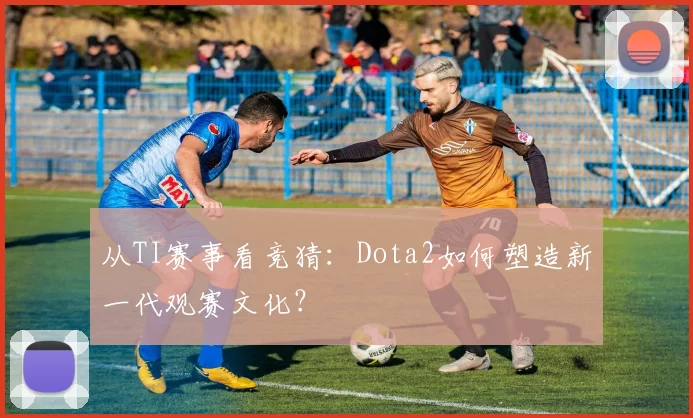 从TI赛事看竞猜：Dota2如何塑造新一代观赛文化？