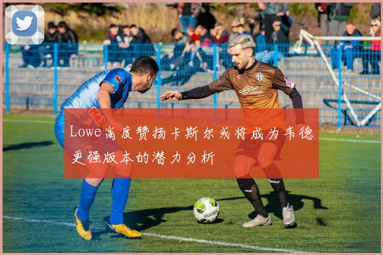 Lowe高度赞扬卡斯尔或将成为韦德更强版本的潜力分析