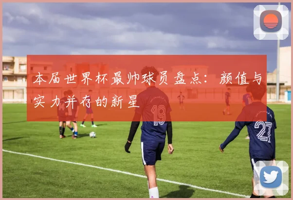 本届世界杯最帅球员盘点：颜值与实力并存的新星