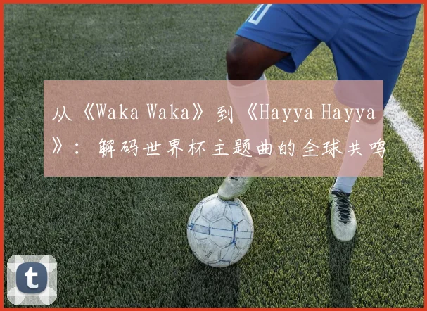 从《Waka Waka》到《Hayya Hayya》：解码世界杯主题曲的全球共鸣