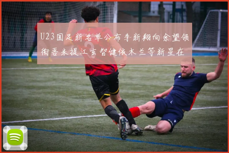 U23国足新名单公布李新翔向余望领衔吾米提江玄智健依木兰等新星在列