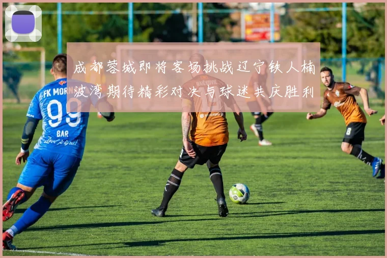 成都蓉城即将客场挑战辽宁铁人楠波湾期待精彩对决与球迷共庆胜利