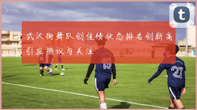 武汉街舞队创佳绩状态排名创新高引发热议与关注