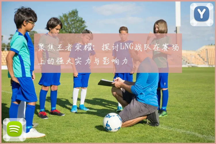 聚焦王者荣耀：探讨LNG战队在赛场上的强大实力与影响力