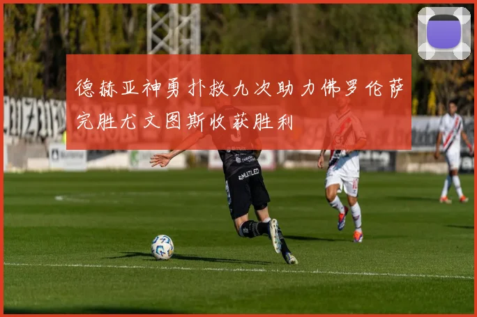 德赫亚神勇扑救九次助力佛罗伦萨完胜尤文图斯收获胜利
