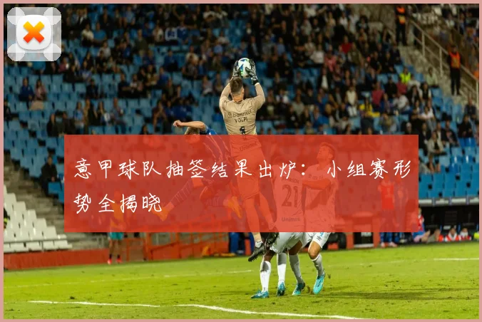 意甲球队抽签结果出炉：小组赛形势全揭晓
